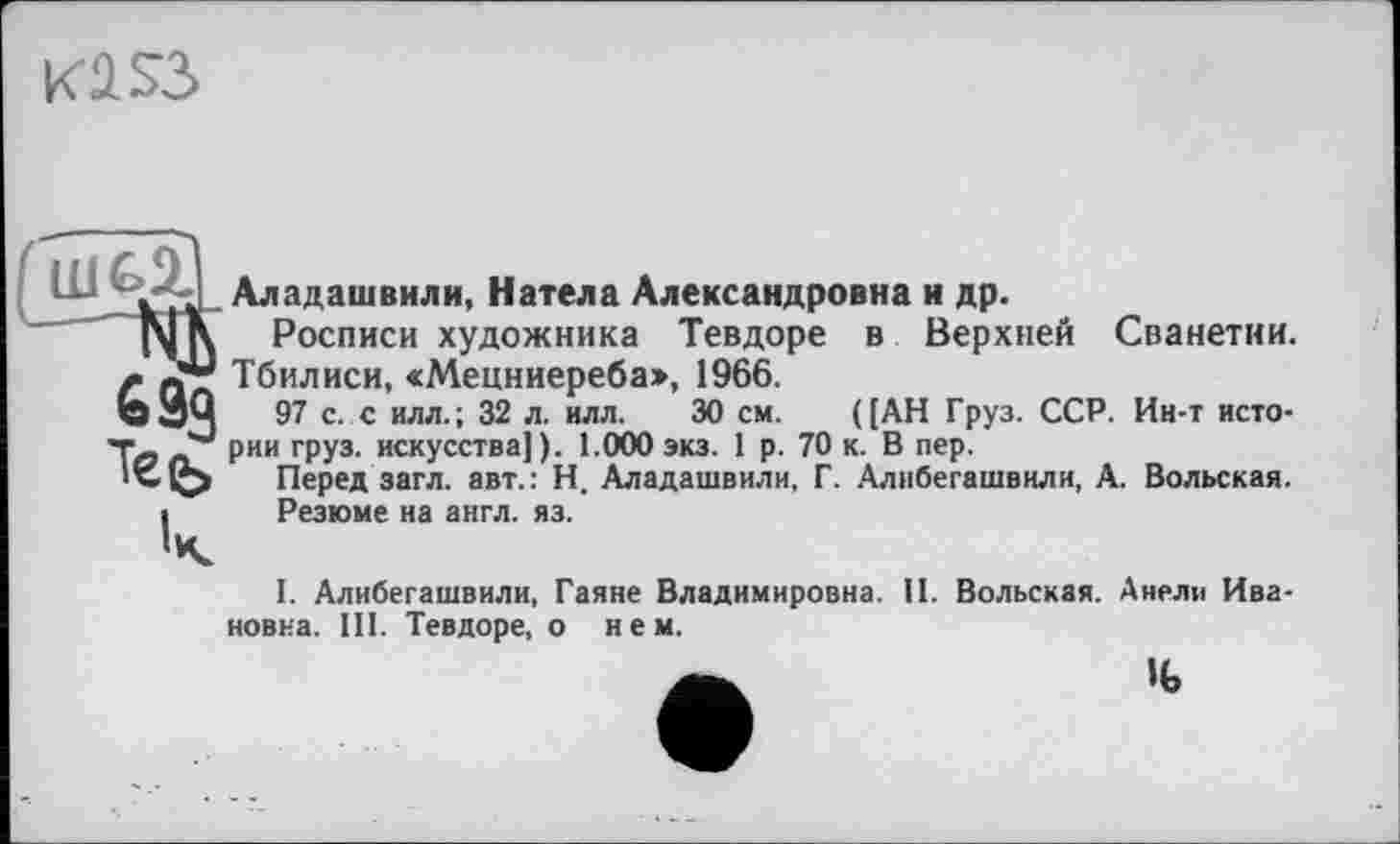 ﻿KÜSS
Аладашвили, Натела Александровна и др.
Росписи художника Тевдоре в Верхней Сванетии. Тбилиси, «Мецниереба», 1966.
97 с. с илл.; 32 л. илл. 30 см. ([АН Груз. ССР. Ин-т истории груз, искусства]). 1.000 экз. 1 р. 70 к. В пер.
Перед загл. авт.: Н. Аладашвили, Г. Алибегашвили, А. Вольская.
Резюме на англ. яз.
1. Алибегашвили, Гаяне Владимировна. И. Вольская. Анели Ивановна. III. Тевдоре, о нем.